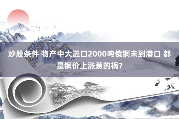 炒股条件 物产中大进口2000吨俄铜未到港口 都是铜价上涨惹的祸？