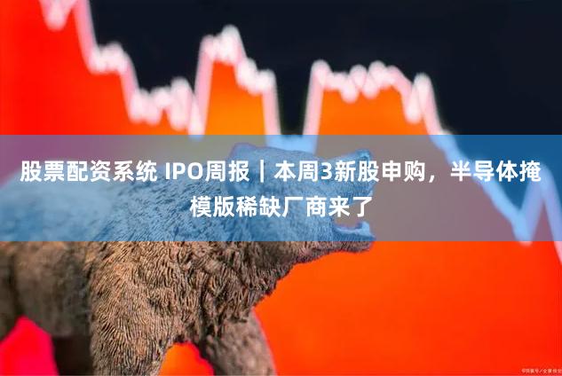 股票配资系统 IPO周报｜本周3新股申购，半导体掩模版稀缺厂商来了