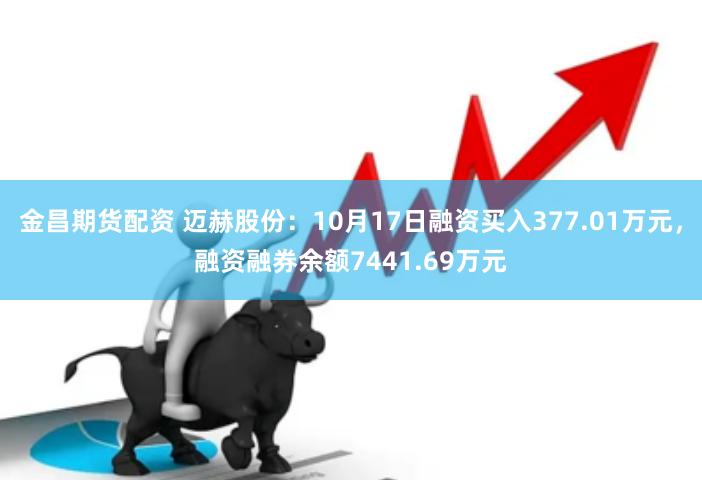 金昌期货配资 迈赫股份：10月17日融资买入377.01万元，融资融券余额7441.69万元