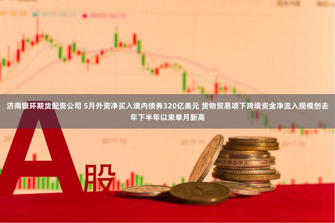 济南银环期货配资公司 5月外资净买入境内债券320亿美元 货物贸易项下跨境资金净流入规模创去年下半年以来单月新高