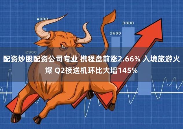 配资炒股配资公司专业 携程盘前涨2.66% 入境旅游火爆 Q2接送机环比大增145%