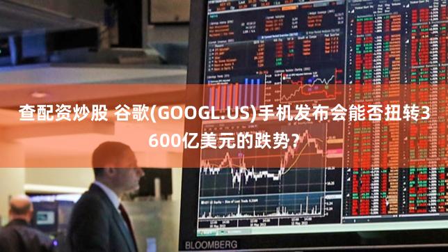 查配资炒股 谷歌(GOOGL.US)手机发布会能否扭转3600亿美元的跌势？