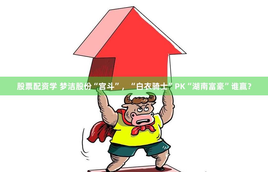 股票配资学 梦洁股份“宫斗”，“白衣骑士”PK“湖南富豪”谁赢？