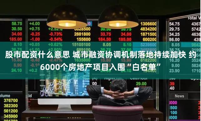 股市配资什么意思 城市融资协调机制落地持续加快 约6000个房地产项目入围“白名单”
