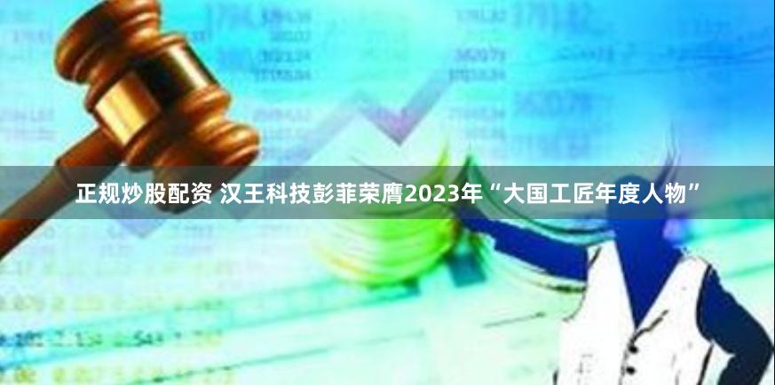 正规炒股配资 汉王科技彭菲荣膺2023年“大国工匠年度人物”