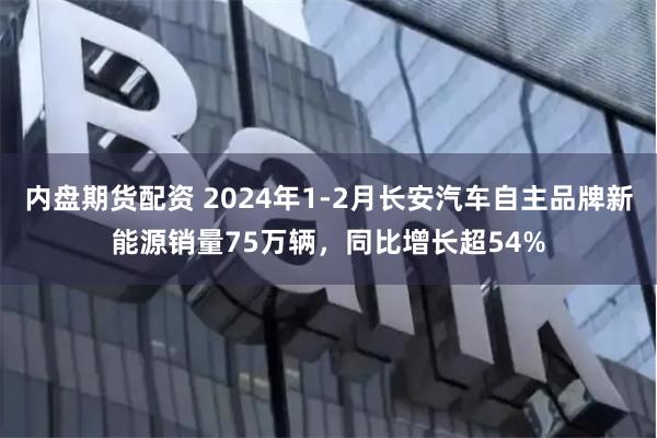 内盘期货配资 2024年1-2月长安汽车自主品牌新能源销量75万辆，同比增长超54%