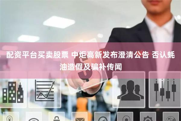 配资平台买卖股票 中炬高新发布澄清公告 否认蚝油造假及骗补传闻