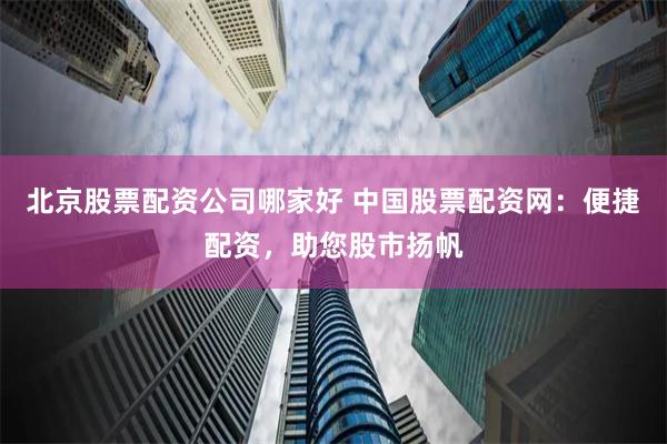 北京股票配资公司哪家好 中国股票配资网：便捷配资，助您股市扬帆