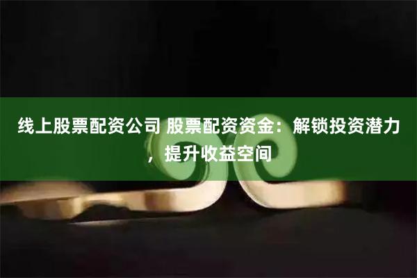 线上股票配资公司 股票配资资金：解锁投资潜力，提升收益空间