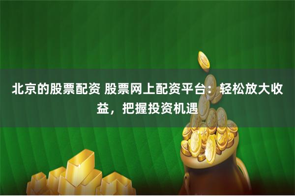 北京的股票配资 股票网上配资平台：轻松放大收益，把握投资机遇