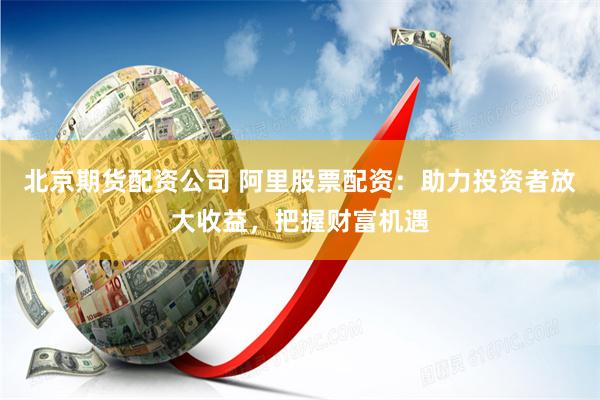 北京期货配资公司 阿里股票配资:助力投资者放大收益,把握财富机遇