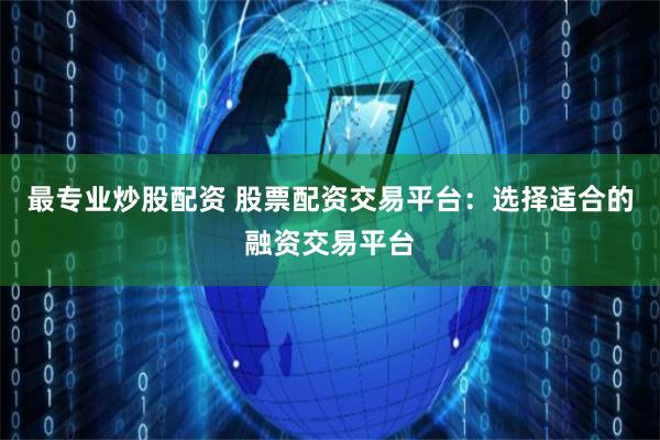 最专业炒股配资 股票配资交易平台:选择适合的融资交易平台