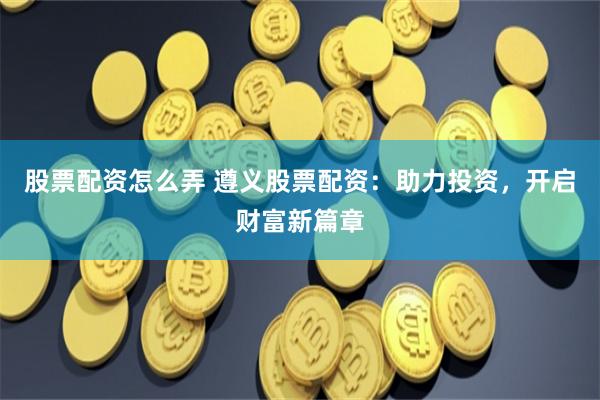 股票配资怎么弄 遵义股票配资：助力投资，开启财富新篇章