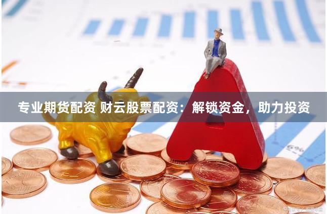 专业期货配资 财云股票配资：解锁资金，助力投资