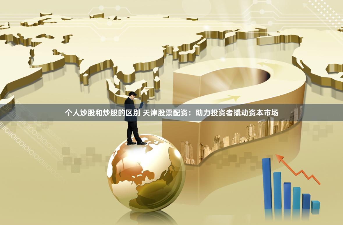 个人炒股和炒股的区别 天津股票配资：助力投资者撬动资本市场