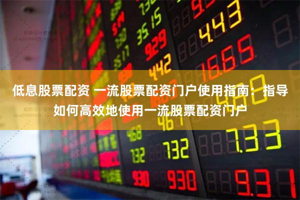 低息股票配资 一流股票配资门户使用指南：指导如何高效地使用一流股票配资门户