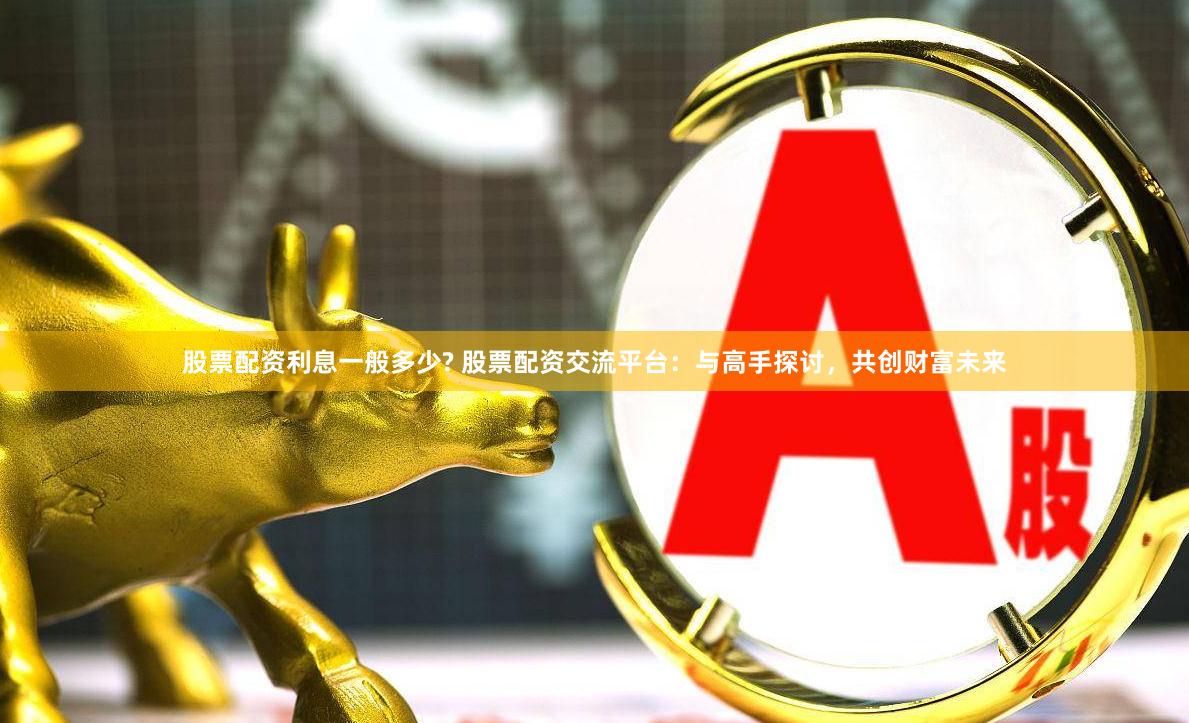 股票配资利息一般多少? 股票配资交流平台：与高手探讨，共创财富未来