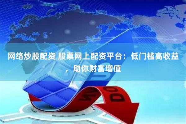 网络炒股配资 股票网上配资平台:低门槛高收益,助你财富增值