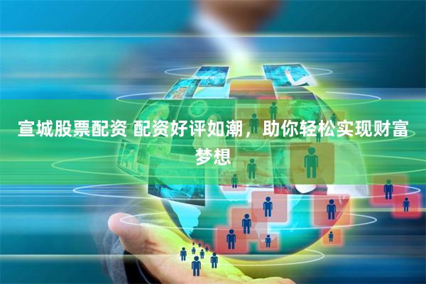 宣城股票配资 配资好评如潮，助你轻松实现财富梦想