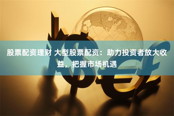 股票配资理财 大型股票配资：助力投资者放大收益，把握市场机遇
