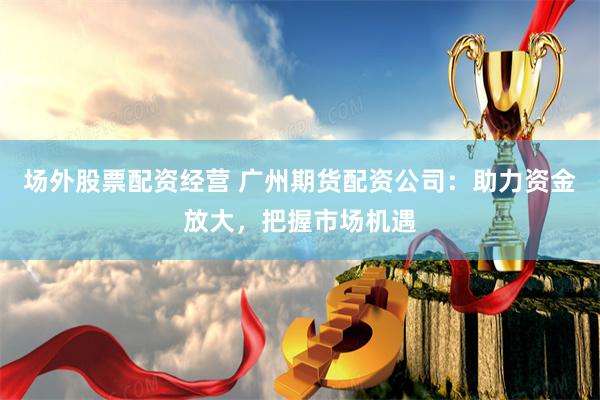 场外股票配资经营 广州期货配资公司：助力资金放大，把握市场机遇