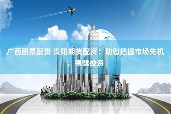 广西股票配资 贵阳期货配资：助您把握市场先机，稳健投资