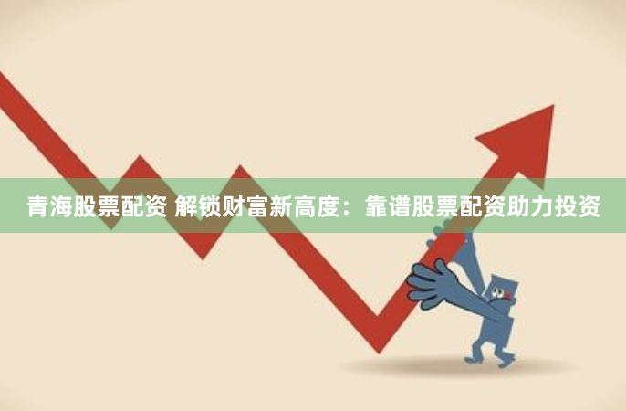 青海股票配资 解锁财富新高度：靠谱股票配资助力投资