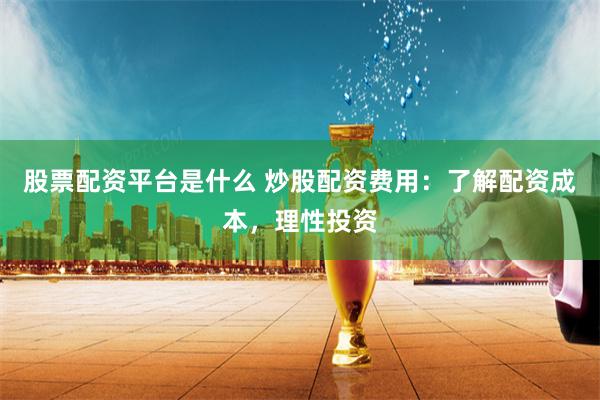 股票配资平台是什么 炒股配资费用：了解配资成本，理性投资