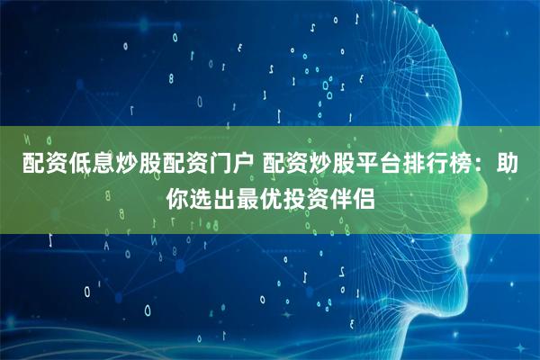 配资低息炒股配资门户 配资炒股平台排行榜：助你选出最优投资伴侣