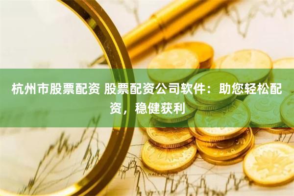 杭州市股票配资 股票配资公司软件：助您轻松配资，稳健获利