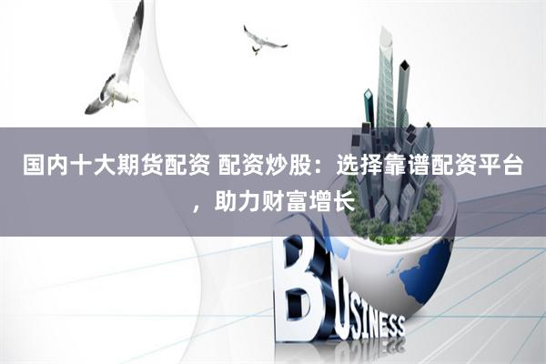 国内十大期货配资 配资炒股：选择靠谱配资平台，助力财富增长