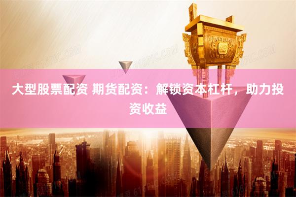 大型股票配资 期货配资：解锁资本杠杆，助力投资收益