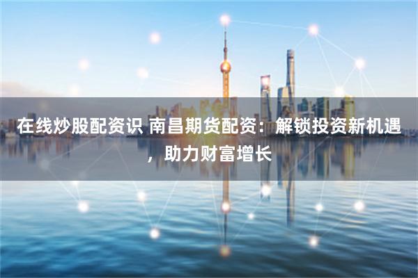 在线炒股配资识 南昌期货配资：解锁投资新机遇，助力财富增长