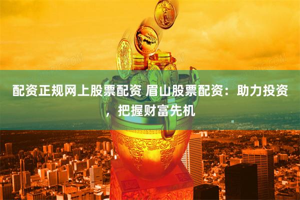配资正规网上股票配资 眉山股票配资：助力投资，把握财富先机