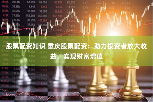 股票配资知识 重庆股票配资：助力投资者放大收益，实现财富增值