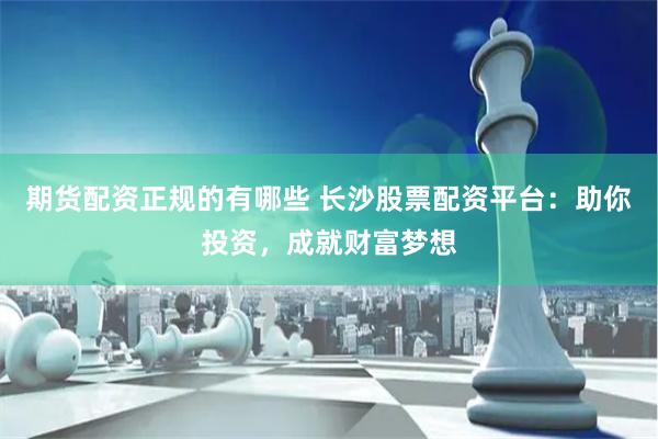 期货配资正规的有哪些 长沙股票配资平台：助你投资，成就财富梦想