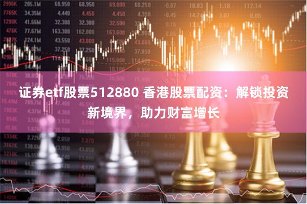 证券etf股票512880 香港股票配资：解锁投资新境界，助力财富增长