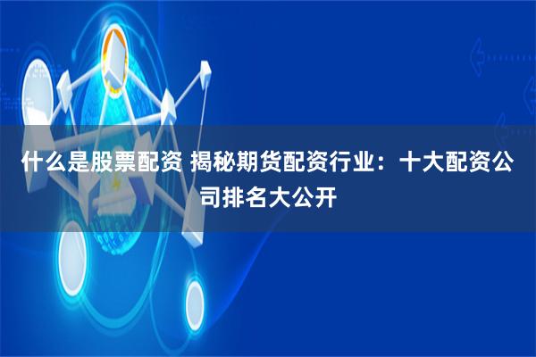 什么是股票配资 揭秘期货配资行业：十大配资公司排名大公开