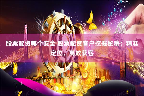 股票配资哪个安全 股票配资客户挖掘秘籍：精准定位，高效获客
