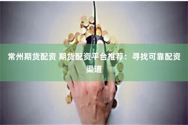 常州期货配资 期货配资平台推荐：寻找可靠配资渠道
