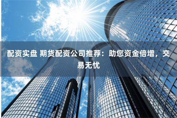 配资实盘 期货配资公司推荐：助您资金倍增，交易无忧