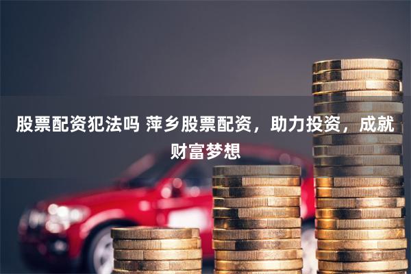 股票配资犯法吗 萍乡股票配资，助力投资，成就财富梦想