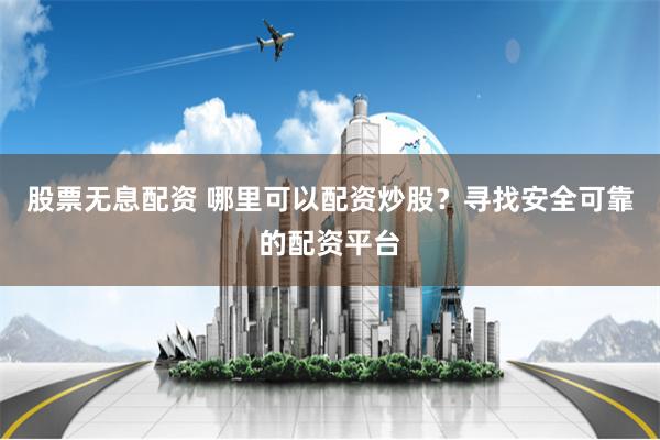 股票无息配资 哪里可以配资炒股？寻找安全可靠的配资平台