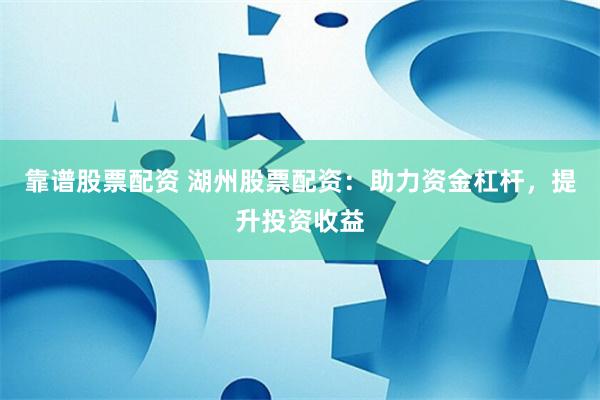 靠谱股票配资 湖州股票配资：助力资金杠杆，提升投资收益