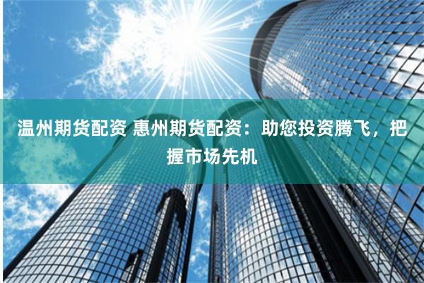 温州期货配资 惠州期货配资：助您投资腾飞，把握市场先机