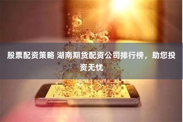 股票配资策略 湖南期货配资公司排行榜，助您投资无忧