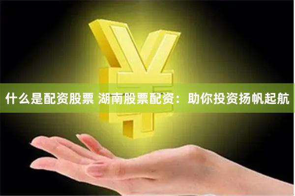 什么是配资股票 湖南股票配资：助你投资扬帆起航