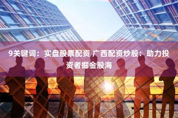 9关键词：实盘股票配资 广西配资炒股：助力投资者掘金股海