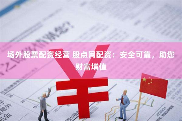 场外股票配资经营 股点网配资：安全可靠，助您财富增值
