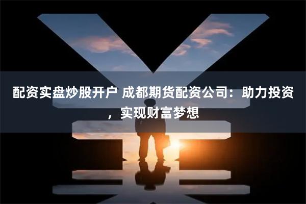 配资实盘炒股开户 成都期货配资公司：助力投资，实现财富梦想